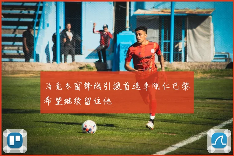 马竞冬窗锋线引援首选李刚仁巴黎希望继续留住他