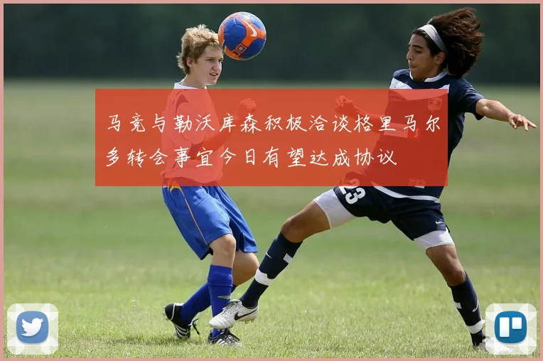 马竞与勒沃库森积极洽谈格里马尔多转会事宜今日有望达成协议