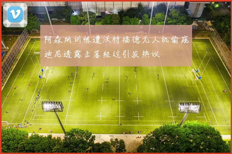 阿森纳训练遭沃特福德无人机偷窥迪尼透露击落经过引发热议