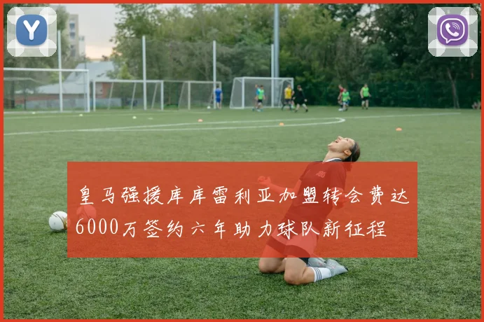 皇马强援库库雷利亚加盟转会费达6000万签约六年助力球队新征程
