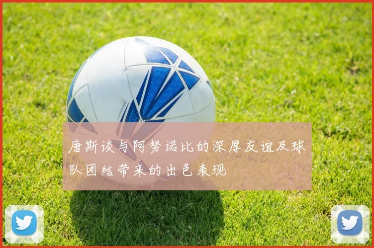 唐斯谈与阿努诺比的深厚友谊及球队团结带来的出色表现