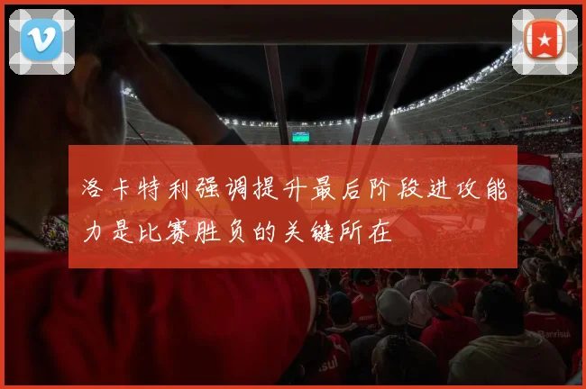 洛卡特利强调提升最后阶段进攻能力是比赛胜负的关键所在
