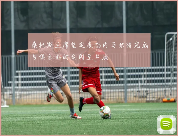 桑托斯主席坚定表态内马尔将完成与俱乐部的合同至年底