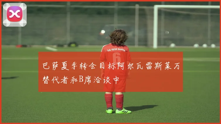 巴萨夏季转会目标阿尔瓦雷斯莱万替代者和B席洽谈中