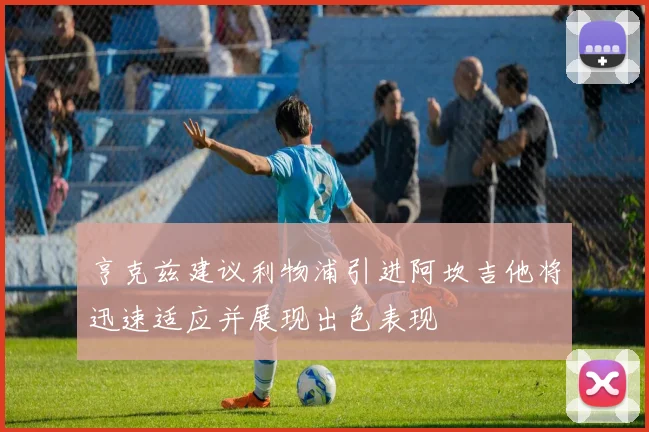 亨克兹建议利物浦引进阿坎吉他将迅速适应并展现出色表现