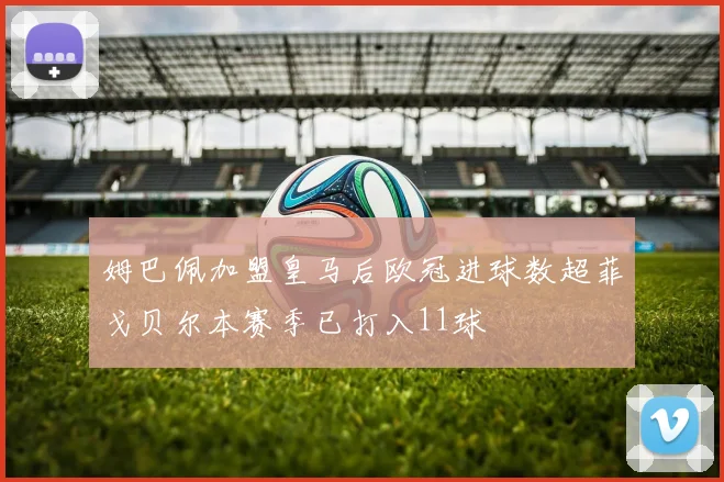 姆巴佩加盟皇马后欧冠进球数超菲戈贝尔本赛季已打入11球