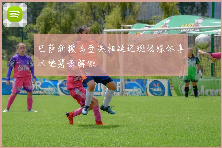 巴萨新援戈登亮相延迟现场媒体享汉堡薯条解饿