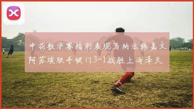 申花教学赛精彩表现马纳法韩嘉文阿苏埃联手破门3-1战胜上海泽天