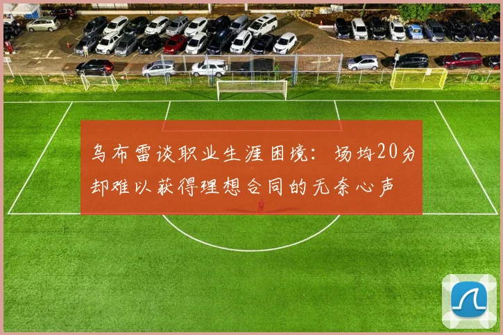 乌布雷谈职业生涯困境：场均20分却难以获得理想合同的无奈心声